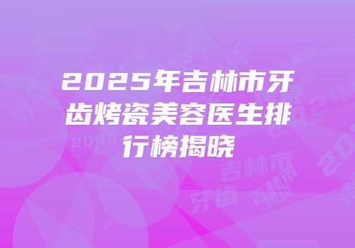 2025年吉林市牙齿烤瓷美容医生排行榜揭晓