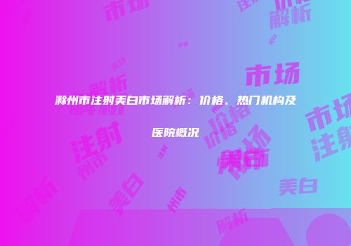 滁州市注射美白市场解析：价格、热门机构及医院概况