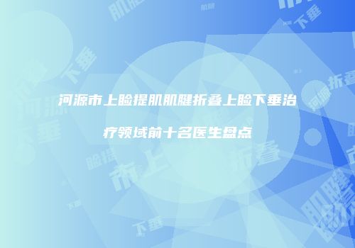 河源市上睑提肌肌腱折叠上睑下垂治疗领域前十名医生盘点