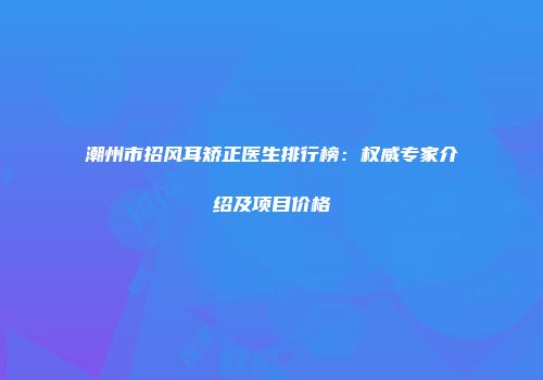 潮州市招风耳矫正医生排行榜：权威专家介绍及项目价格