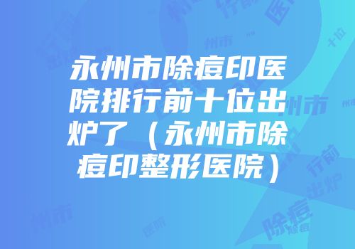 永州市除痘印医院排行前十位出炉了（永州市除痘印整形医院）