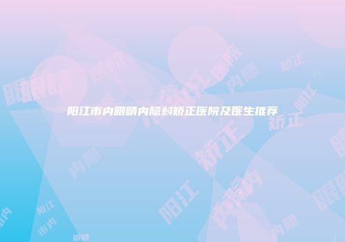 阳江市内眼睛内隐斜矫正医院及医生推荐