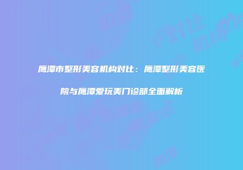 鹰潭市整形美容机构对比：鹰潭整形美容医院与鹰潭爱玩美门诊部全面解析