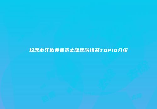 松原市牙齿黄色素去除医院排名TOP10介绍