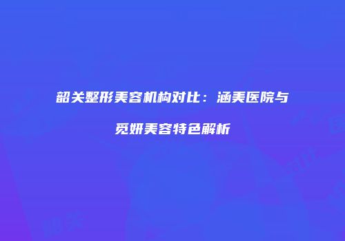韶关整形美容机构对比：涵美医院与觅妍美容特色解析