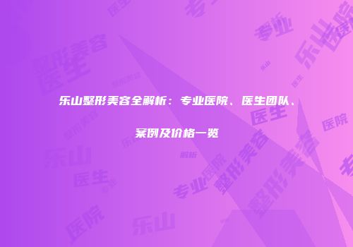 乐山整形美容全解析：专业医院、医生团队、案例及价格一览