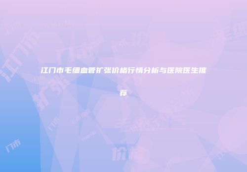 江门市毛细血管扩张价格行情分析与医院医生推荐