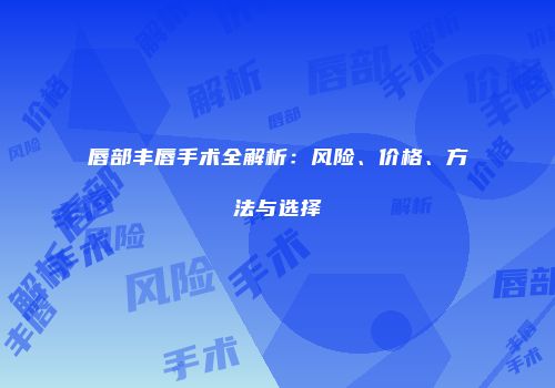 唇部丰唇手术全解析：风险、价格、方法与选择