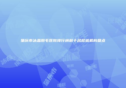 肇庆市冰晶脱毛医院排行榜前十名权威机构盘点