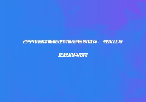 西宁市自体脂肪注射脸部医院推荐：性价比与正规机构指南