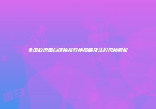 全国胶原蛋白医院排行榜揭晓及注射风险解析