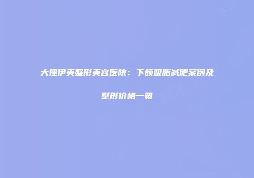 大理伊美整形美容医院：下颌吸脂减肥案例及整形价格一览