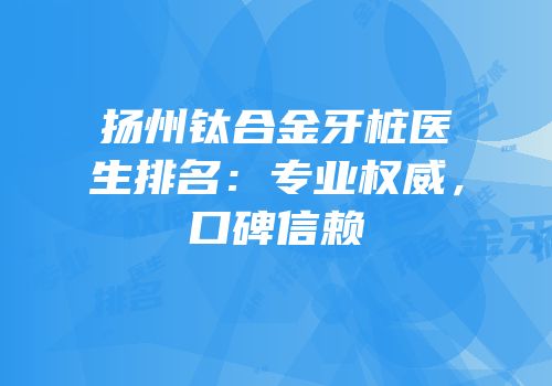 扬州钛合金牙桩医生排名：专业权威，口碑信赖