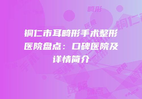 铜仁市耳畸形手术整形医院盘点：口碑医院及详情简介