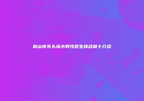 鞍山市乳头缩小男性医生排名前十介绍