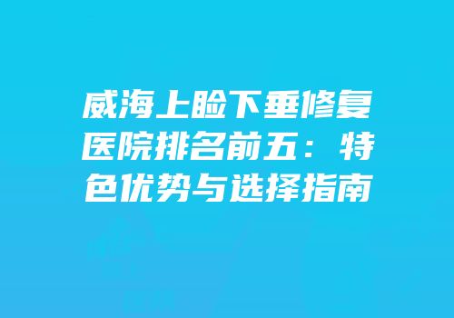威海上睑下垂修复医院排名前五：特色优势与选择指南