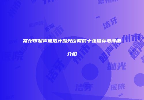 常州市超声波洁牙抛光医院前十强推荐与详细介绍