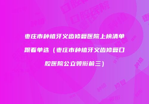 枣庄市种植牙义齿修复医院上榜清单跟着单选（枣庄市种植牙义齿修复口腔医院公立领衔前三）