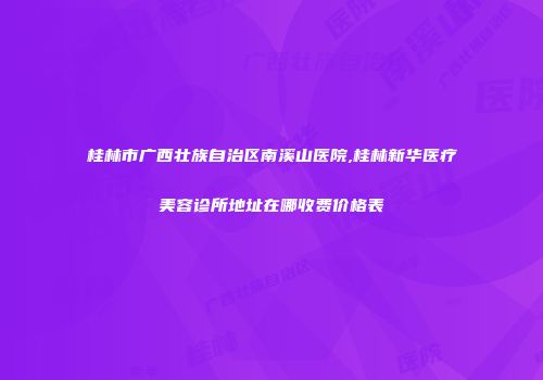 桂林市广西壮族自治区南溪山医院,桂林新华医疗美容诊所地址在哪收费价格表
