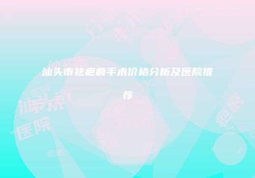 汕头市祛疤痕手术价格分析及医院推荐