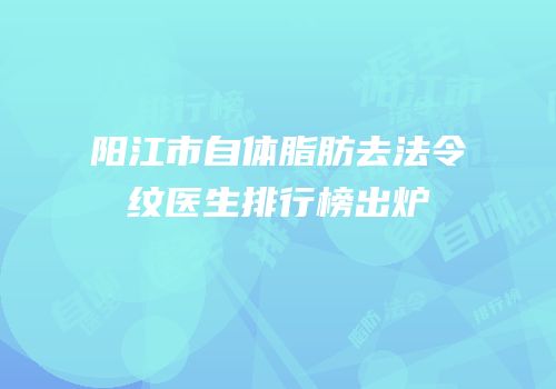 阳江市自体脂肪去法令纹医生排行榜出炉