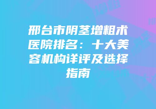 邢台市阴茎增粗术医院排名：十大美容机构详评及选择指南