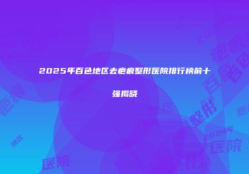 2025年百色地区去疤痕整形医院排行榜前十强揭晓