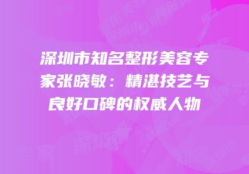 深圳市知名整形美容专家张晓敏：精湛技艺与良好口碑的权威人物