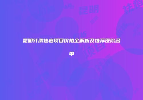 昆明针清祛痘项目价格全解析及推荐医院名单