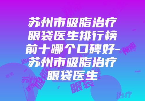 苏州市吸脂治疗眼袋医生排行榜前十哪个口碑好-苏州市吸脂治疗眼袋医生
