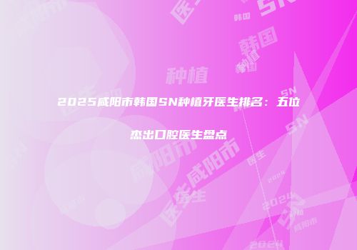 2025咸阳市韩国SN种植牙医生排名：五位杰出口腔医生盘点