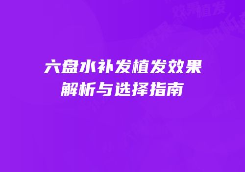 六盘水补发植发效果解析与选择指南