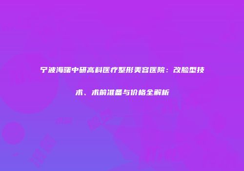 宁波海曙中研高科医疗整形美容医院：改脸型技术、术前准备与价格全解析