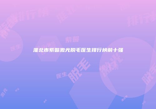 淮北市紫馨激光脱毛医生排行榜前十强