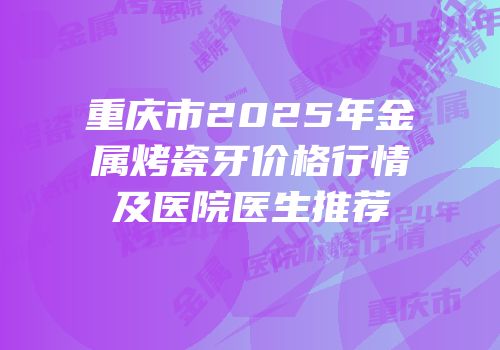 重庆市2025年金属烤瓷牙价格行情及医院医生推荐
