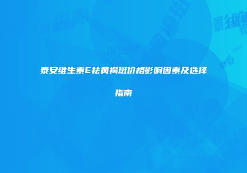 泰安维生素E祛黄褐斑价格影响因素及选择指南