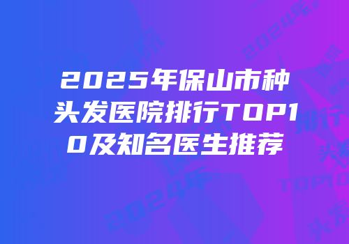 2025年保山市种头发医院排行TOP10及知名医生推荐