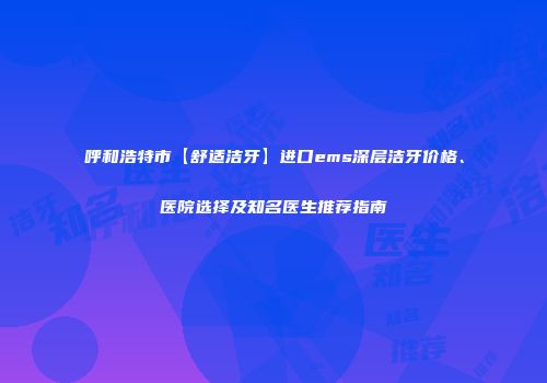呼和浩特市【舒适洁牙】进口ems深层洁牙价格、医院选择及知名医生推荐指南