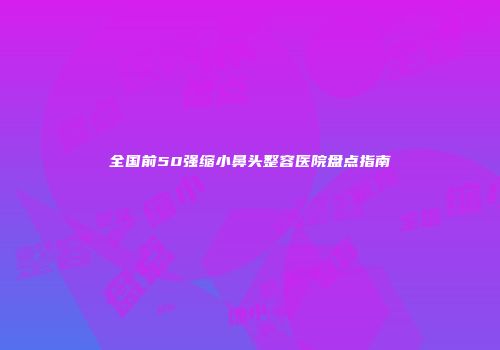 全国前50强缩小鼻头整容医院盘点指南
