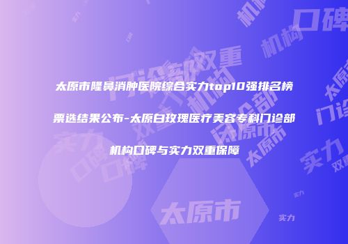 太原市隆鼻消肿医院综合实力top10强排名榜票选结果公布-太原白玫瑰医疗美容专科门诊部机构口碑与实力双重保障