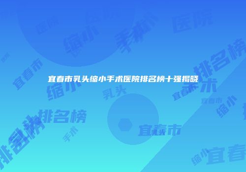 宜春市乳头缩小手术医院排名榜十强揭晓