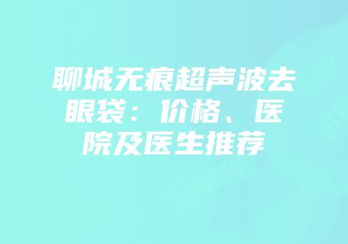 聊城无痕超声波去眼袋：价格、医院及医生推荐