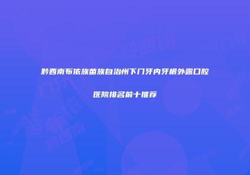 黔西南布依族苗族自治州下门牙内牙根外露口腔医院排名前十推荐