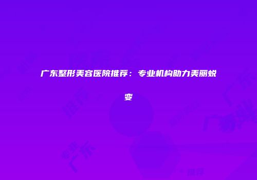 广东整形美容医院推荐：专业机构助力美丽蜕变
