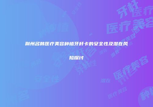 荆州名韩医疗美容种植牙杆卡的安全性及潜在风险探讨