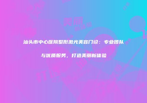 汕头市中心医院整形激光美容门诊：专业团队与优质服务，打造美丽新体验