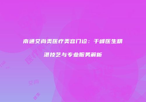 南通艾尚美医疗美容门诊：于峰医生精湛技艺与专业服务解析