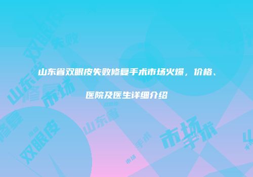 山东省双眼皮失败修复手术市场火爆，价格、医院及医生详细介绍