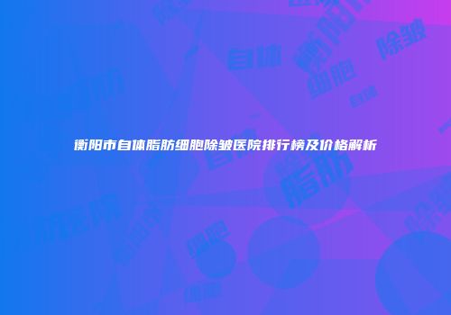 衡阳市自体脂肪细胞除皱医院排行榜及价格解析