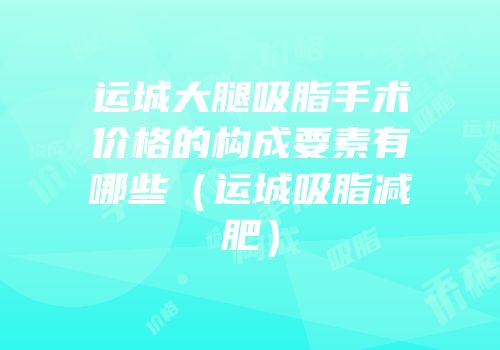 运城大腿吸脂手术价格的构成要素有哪些（运城吸脂减肥）